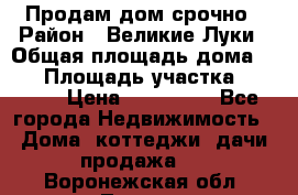 Продам дом срочно › Район ­ Великие Луки › Общая площадь дома ­ 48 › Площадь участка ­ 1 700 › Цена ­ 150 000 - Все города Недвижимость » Дома, коттеджи, дачи продажа   . Воронежская обл.,Лиски г.